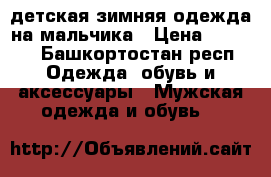 детская зимняя одежда на мальчика › Цена ­ 2 500 - Башкортостан респ. Одежда, обувь и аксессуары » Мужская одежда и обувь   